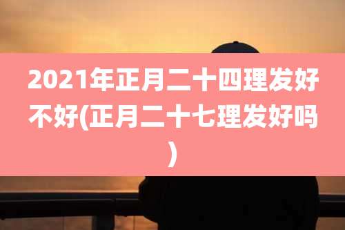 2021年正月二十四理发好不好(正月二十七理发好吗)