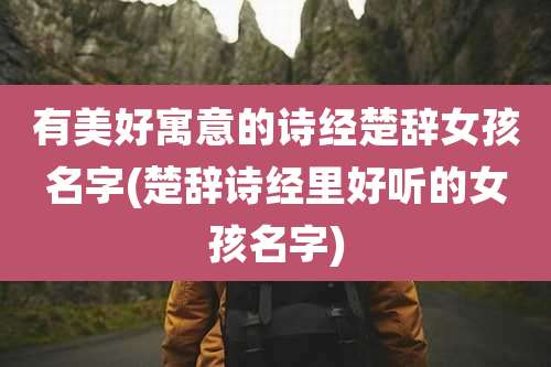 有美好寓意的诗经楚辞女孩名字(楚辞诗经里好听的女孩名字)