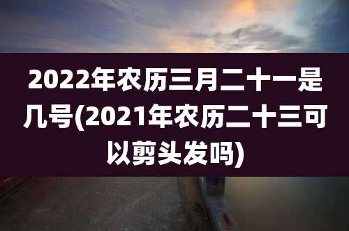 2022年农历三月二十一是几号(2021年农历二十三可以剪头发吗)