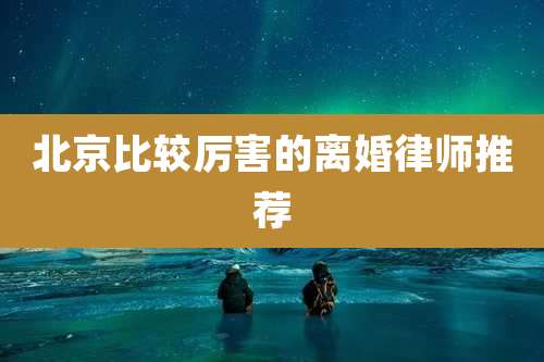 北京比较厉害的离婚律师推荐