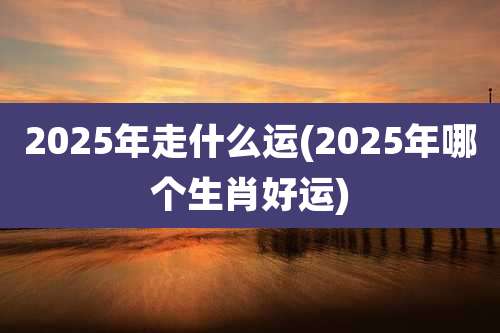 2025年走什么运(2025年哪个生肖好运)