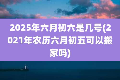 2025年六月初六是几号(2021年农历六月初五可以搬家吗)