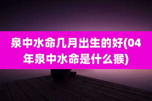 泉中水命几月出生的好(04年泉中水命是什么猴)