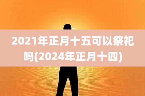 2021年正月十五可以祭祀吗(2024年正月十四)