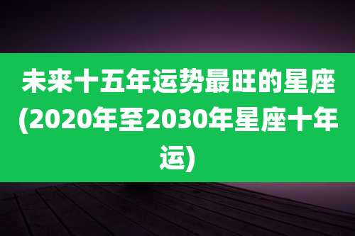 未来十五年运势最旺的星座(2020年至2030年星座十年运)