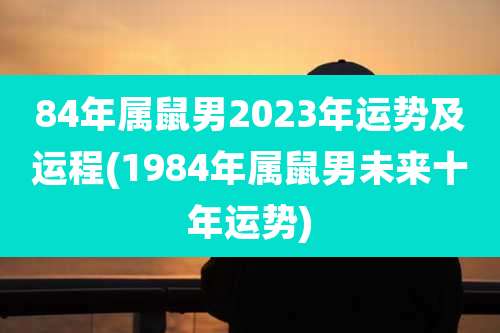 84年属鼠男2023年运势及运程(1984年属鼠男未来十年运势)