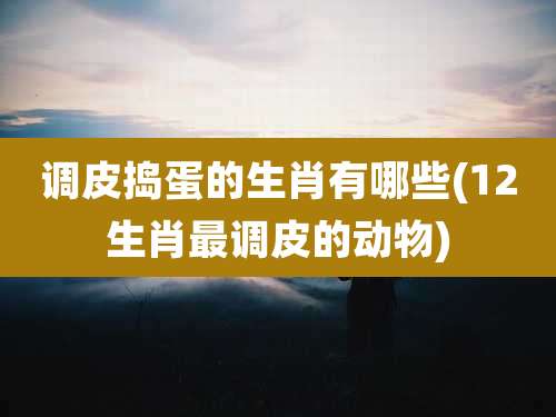 调皮捣蛋的生肖有哪些(12生肖最调皮的动物)