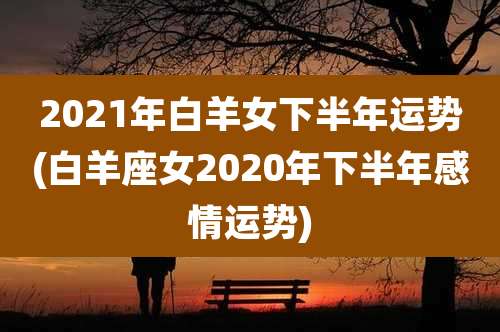 2021年白羊女下半年运势(白羊座女2020年下半年感情运势)