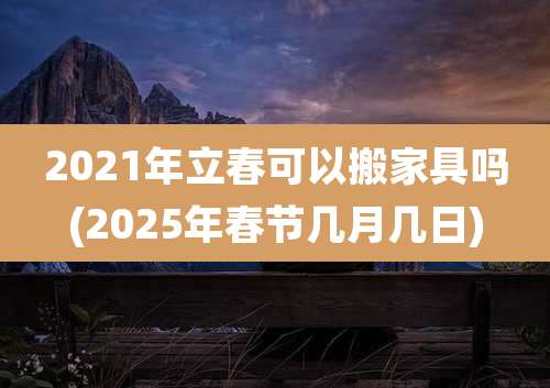 2021年立春可以搬家具吗(2025年春节几月几日)