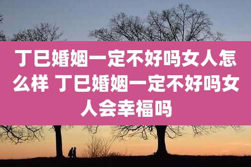 丁巳婚姻一定不好吗女人怎么样 丁巳婚姻一定不好吗女人会幸福吗
