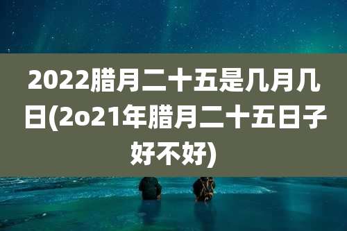 2022腊月二十五是几月几日(2o21年腊月二十五日子好不好)