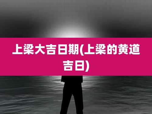 上梁大吉日期(上梁的黄道吉日)