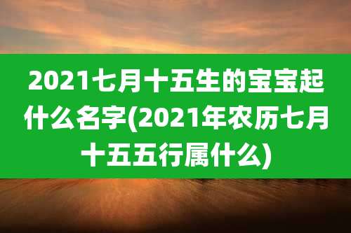 2021七月十五生的宝宝起什么名字(2021年农历七月十五五行属什么)