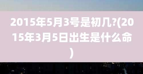 2015年5月3号是初几?(2015年3月5日出生是什么命)
