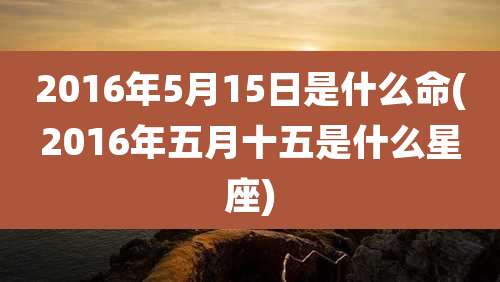 2016年5月15日是什么命(2016年五月十五是什么星座)