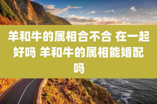 羊和牛的属相合不合 在一起好吗 羊和牛的属相能婚配吗