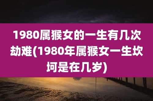 1980属猴女的一生有几次劫难(1980年属猴女一生坎坷是在几岁)