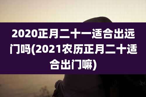 2020正月二十一适合出远门吗(2021农历正月二十适合出门嘛)