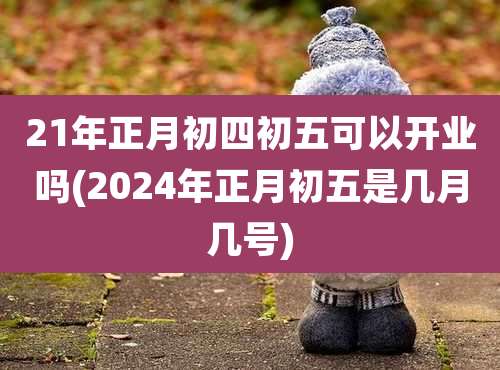 21年正月初四初五可以开业吗(2024年正月初五是几月几号)