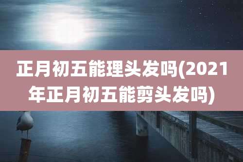 正月初五能理头发吗(2021年正月初五能剪头发吗)