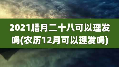 2021腊月二十八可以理发吗(农历12月可以理发吗)