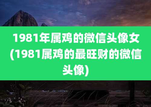 1981年属鸡的微信头像女(1981属鸡的最旺财的微信头像)