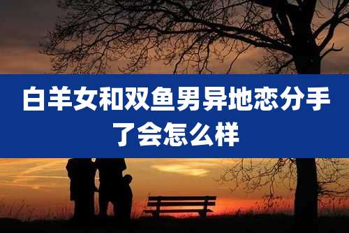 白羊女和双鱼男异地恋分手了会怎么样