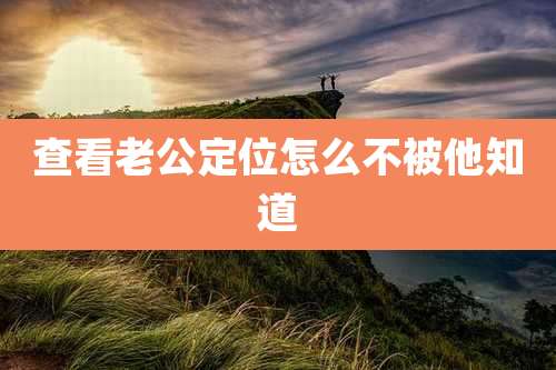 查看老公定位怎么不被他知道