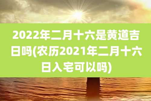 2022年二月十六是黄道吉日吗(农历2021年二月十六日入宅可以吗)