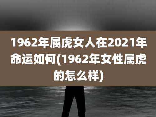 1962年属虎女人在2021年命运如何(1962年女性属虎的怎么样)