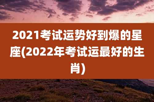 2021考试运势好到爆的星座(2022年考试运最好的生肖)