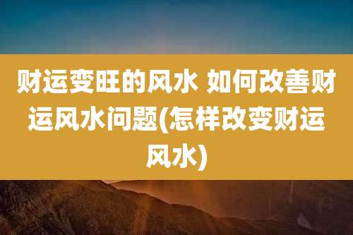 财运变旺的风水 如何改善财运风水问题(怎样改变财运风水)
