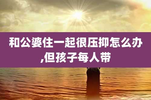 和公婆住一起很压抑怎么办,但孩子每人带