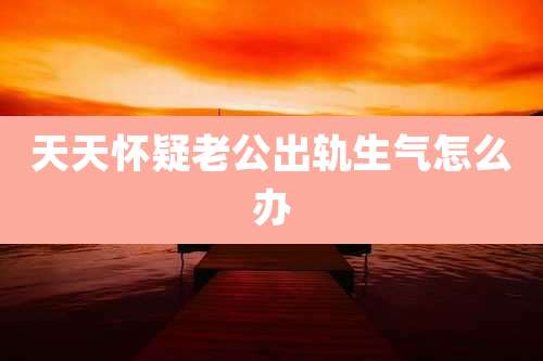天天怀疑老公出轨生气怎么办