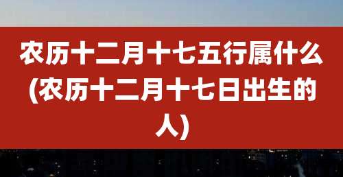 农历十二月十七五行属什么(农历十二月十七日出生的人)