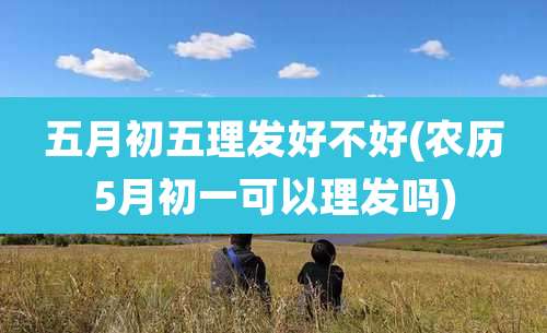 五月初五理发好不好(农历5月初一可以理发吗)