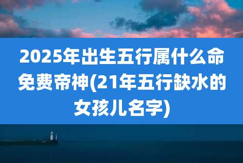 2025年出生五行属什么命免费帝神(21年五行缺水的女孩儿名字)