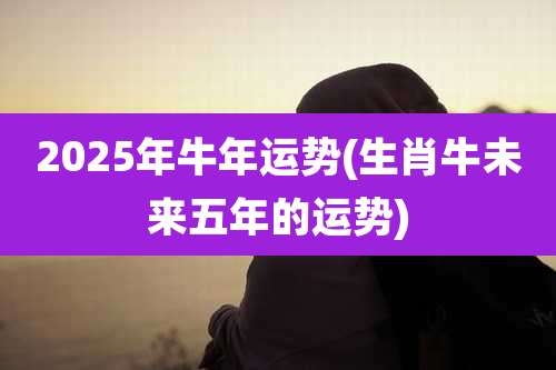 2025年牛年运势(生肖牛未来五年的运势)