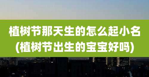植树节那天生的怎么起小名(植树节出生的宝宝好吗)