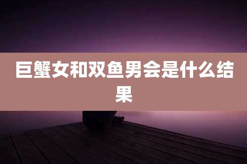 巨蟹女和双鱼男会是什么结果