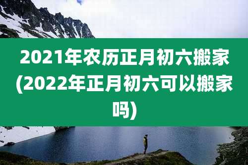 2021年农历正月初六搬家(2022年正月初六可以搬家吗)