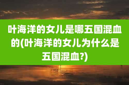 叶海洋的女儿是哪五国混血的(叶海洋的女儿为什么是五国混血?)