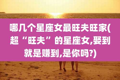 哪几个星座女最旺夫旺家(超“旺夫”的星座女,娶到就是赚到,是你吗?)