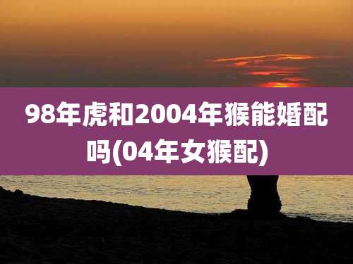 98年虎和2004年猴能婚配吗(04年女猴配)