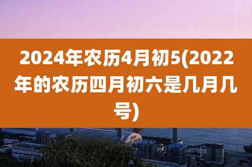 2024年农历4月初5(2022年的农历四月初六是几月几号)