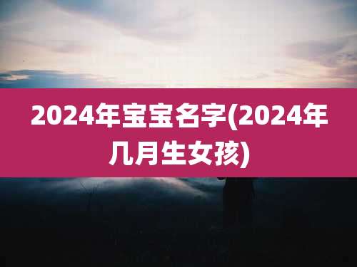 2024年宝宝名字(2024年几月生女孩)