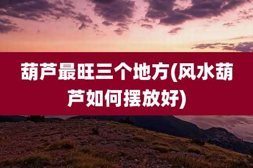 葫芦最旺三个地方(风水葫芦如何摆放好)