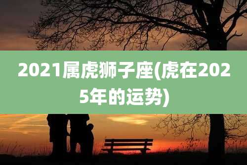 2021属虎狮子座(虎在2025年的运势)