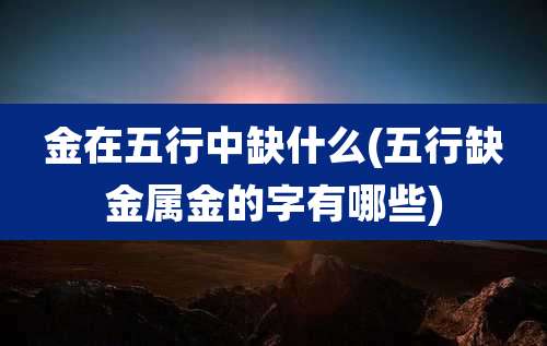 金在五行中缺什么(五行缺金属金的字有哪些)