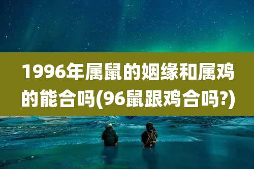 1996年属鼠的姻缘和属鸡的能合吗(96鼠跟鸡合吗?)